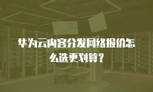 华为云内容分发网络报价怎么选更划算？