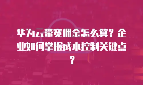 华为云带宽佣金怎么算？企业如何掌握成本控制关键点？