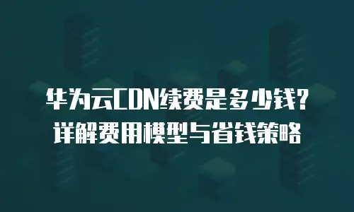 华为云CDN续费是多少钱？详解费用模型与省钱策略