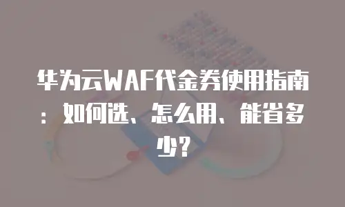 华为云WAF代金券使用指南：如何选、怎么用、能省多少？