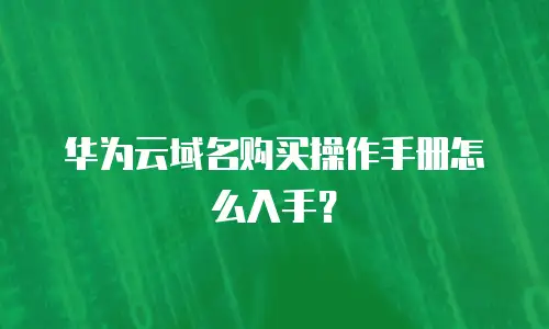 华为云域名购买操作手册怎么入手？