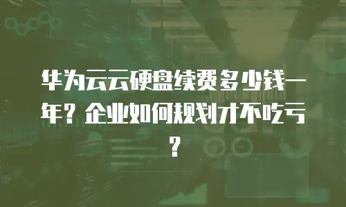 华为云云硬盘续费多少钱一年？企业如何规划才不吃亏？