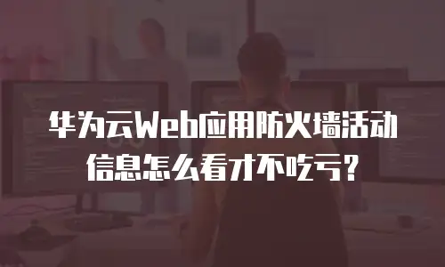 华为云Web应用防火墙活动信息怎么看才不吃亏？