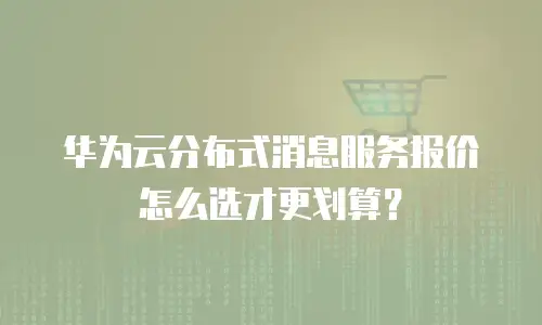 华为云分布式消息服务报价怎么选才更划算？