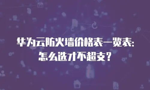 华为云防火墙价格表一览表：怎么选才不超支？