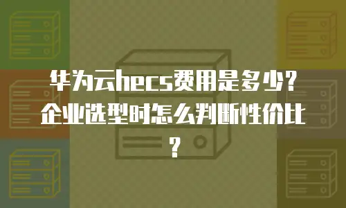 华为云hecs费用是多少？企业选型时怎么判断性价比？