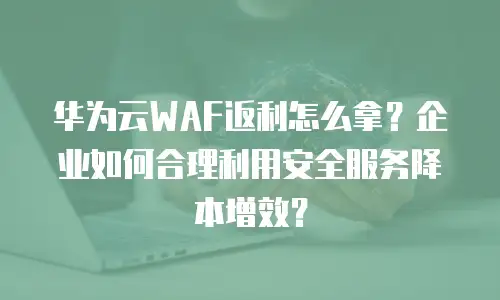 华为云WAF返利怎么拿？企业如何合理利用安全服务降本增效？