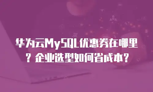 华为云MySQL优惠券在哪里？企业选型如何省成本？