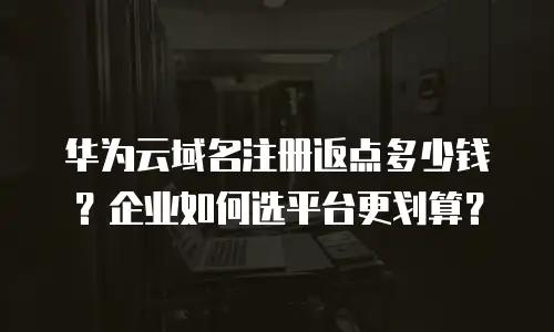 华为云域名注册返点多少钱？企业如何选平台更划算？