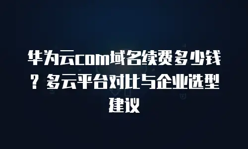 华为云com域名续费多少钱？多云平台对比与企业选型建议