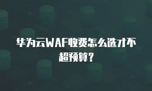 华为云WAF收费怎么选才不超预算？