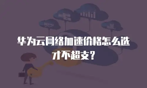 华为云网络加速价格怎么选才不超支？