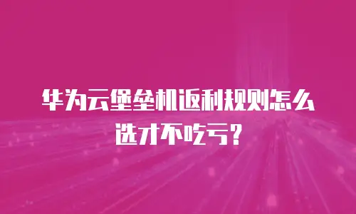 华为云堡垒机返利规则怎么选才不吃亏？