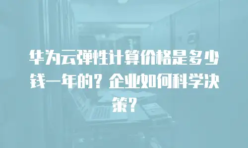 华为云弹性计算价格是多少钱一年的？企业如何科学决策？