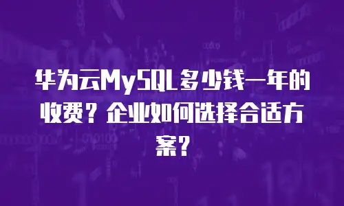 华为云MySQL多少钱一年的收费？企业如何选择合适方案？
