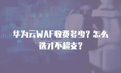 华为云WAF收费多少？怎么选才不超支？