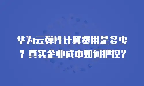 华为云弹性计算费用是多少？真实企业成本如何把控？