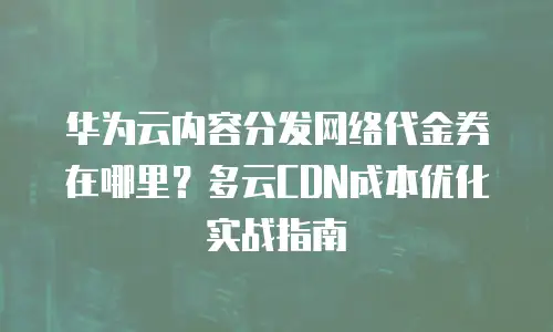华为云内容分发网络代金券在哪里？多云CDN成本优化实战指南