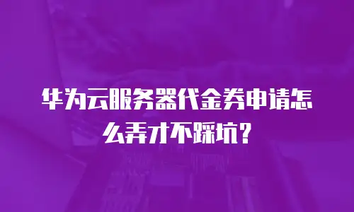华为云服务器代金券申请怎么弄才不踩坑？