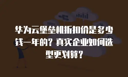 华为云堡垒机折扣价是多少钱一年的？真实企业如何选型更划算？
