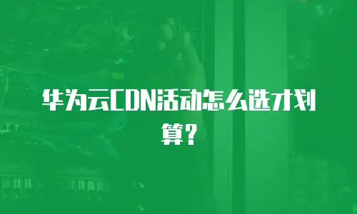 华为云CDN活动怎么选才划算？