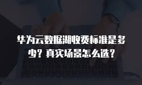 华为云数据湖收费标准是多少？真实场景怎么选？