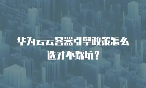 华为云云容器引擎政策怎么选才不踩坑？