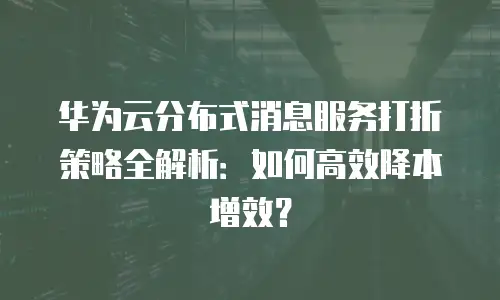 华为云分布式消息服务打折策略全解析：如何高效降本增效？