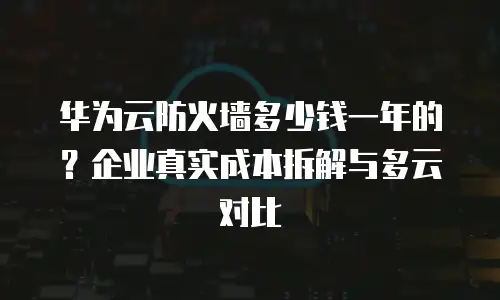华为云防火墙多少钱一年的？企业真实成本拆解与多云对比