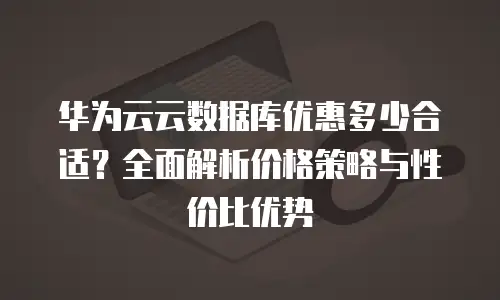 华为云云数据库优惠多少合适？全面解析价格策略与性价比优势