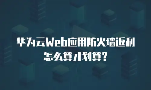 华为云Web应用防火墙返利怎么算才划算？
