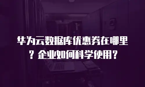 华为云数据库优惠券在哪里？企业如何科学使用？