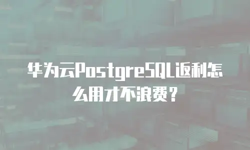 华为云PostgreSQL返利怎么用才不浪费？