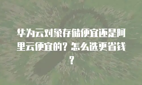 华为云对象存储便宜还是阿里云便宜的？怎么选更省钱？