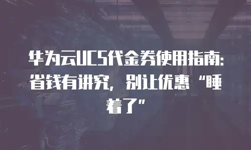 华为云UCS代金券使用指南：省钱有讲究，别让优惠&ldquo;睡着了&rdquo;