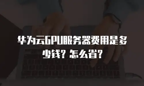 华为云GPU服务器费用是多少钱？怎么省？