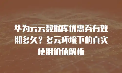 华为云云数据库优惠券有效期多久？多云环境下的真实使用价值解析
