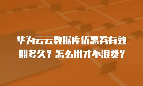 华为云云数据库优惠券有效期多久？怎么用才不浪费？