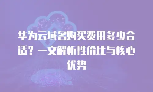 华为云域名购买费用多少合适？一文解析性价比与核心优势