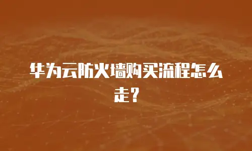 华为云防火墙购买流程怎么走？