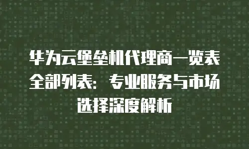 华为云堡垒机代理商一览表全部列表：专业服务与市场选择深度解析