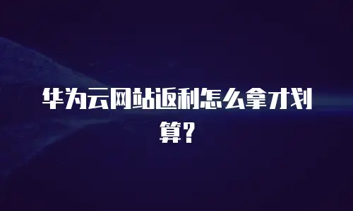 华为云网站返利怎么拿才划算？