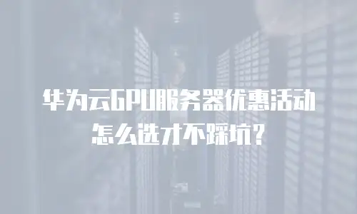 华为云GPU服务器优惠活动怎么选才不踩坑？