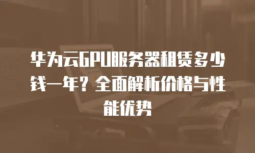 华为云GPU服务器租赁多少钱一年？全面解析价格与性能优势