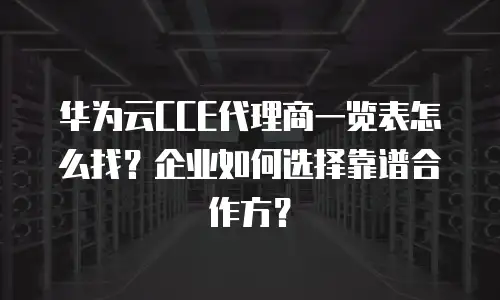 华为云CCE代理商一览表怎么找？企业如何选择靠谱合作方？