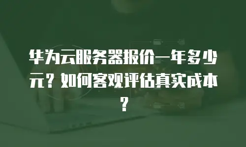 华为云服务器报价一年多少元？如何客观评估真实成本？