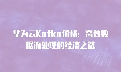 华为云Kafka价格：高效数据流处理的经济之选