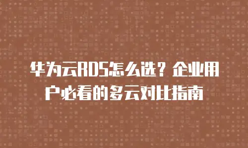 华为云RDS怎么选？企业用户必看的多云对比指南