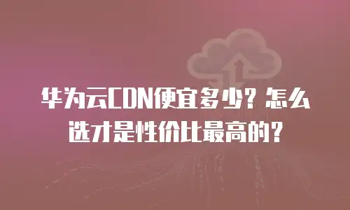 华为云CDN便宜多少？怎么选才是性价比最高的？
