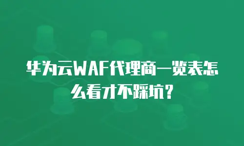 华为云WAF代理商一览表怎么看才不踩坑？